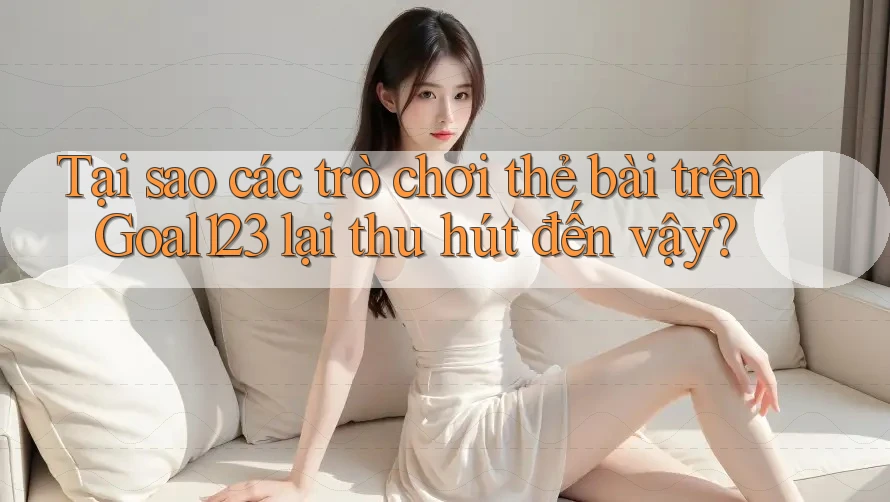 Tại sao các trò chơi thẻ bài trên Goal123 lại thu hút đến vậy?