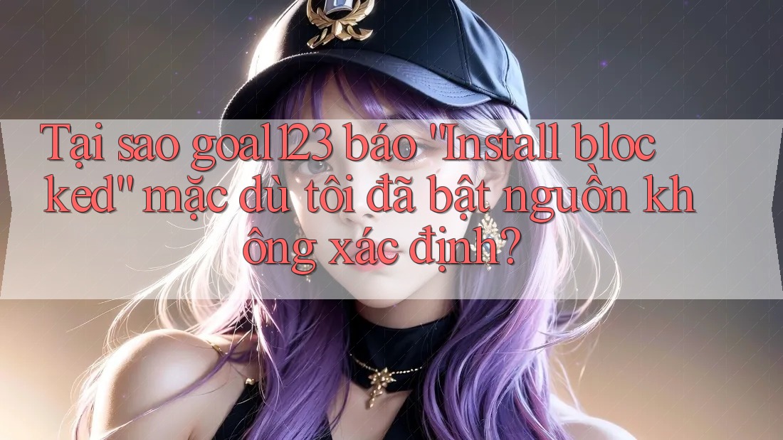 Tại sao goal123 báo “Install blocked” mặc dù tôi đã bật nguồn không xác định?