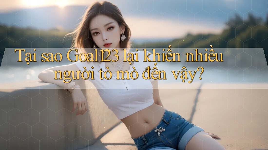 Tại sao Goal123 lại khiến nhiều người tò mò đến vậy?