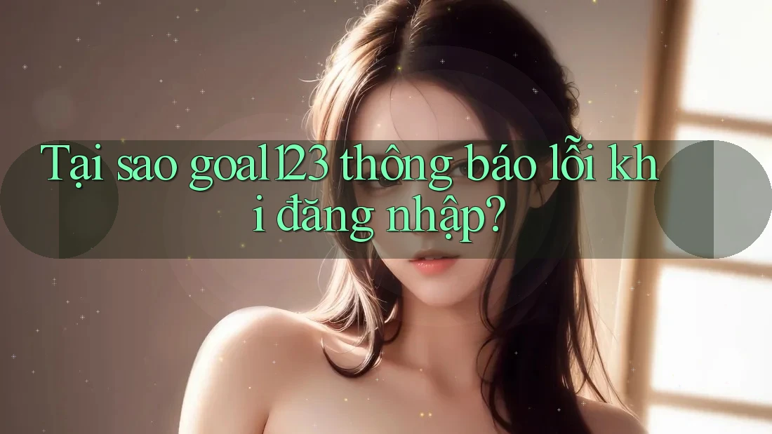 Tại sao goal123 thông báo lỗi khi đăng nhập?