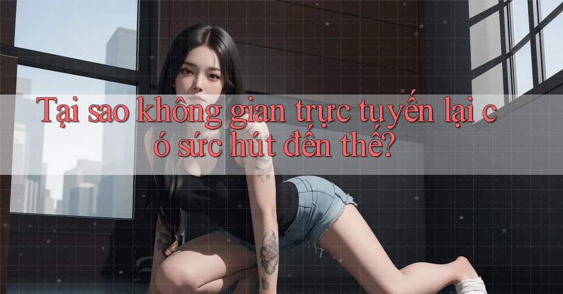 Tại sao không gian trực tuyến lại có sức hút đến thế?