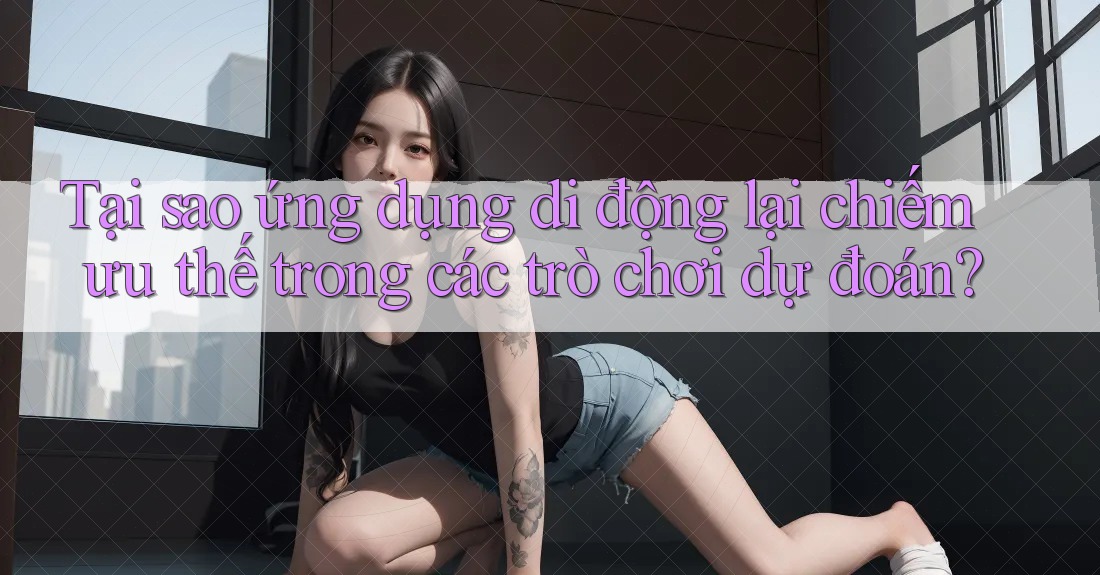 Tại sao ứng dụng di động lại chiếm ưu thế trong các trò chơi dự đoán?
