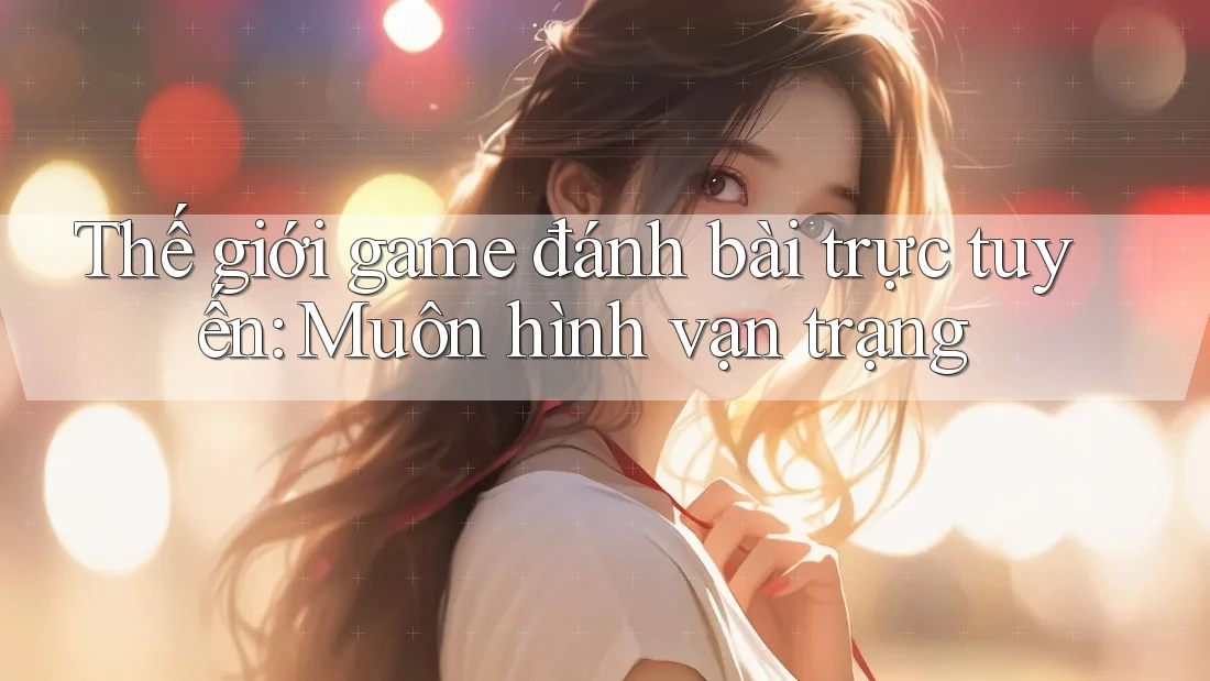 Thế giới game đánh bài trực tuyến: Muôn hình vạn trạng