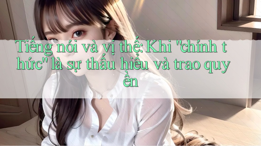 Tiếng nói và vị thế: Khi “chính thức” là sự thấu hiểu và trao quyền