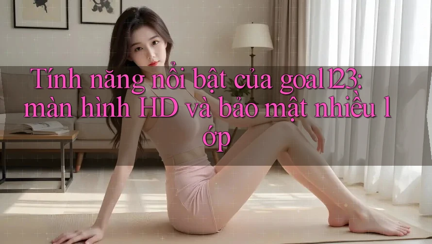 Tính năng nổi bật của goal123: màn hình HD và bảo mật nhiều lớp