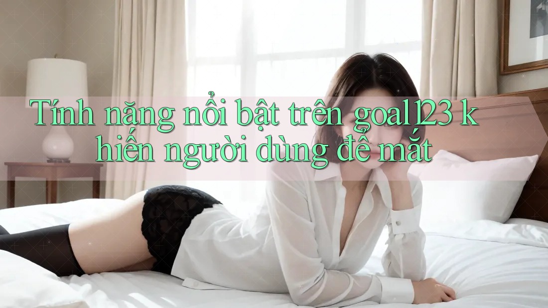 Tính năng nổi bật trên goal123 khiến người dùng để mắt