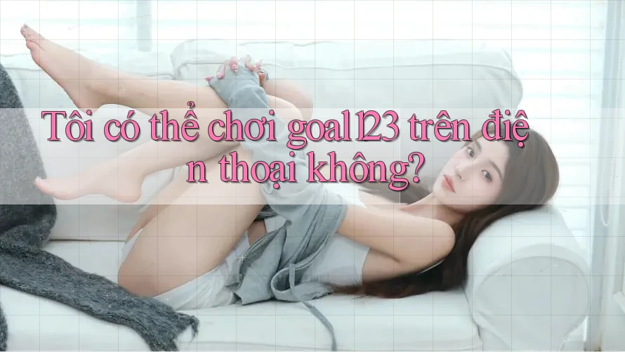 Tôi có thể chơi goal123 trên điện thoại không?