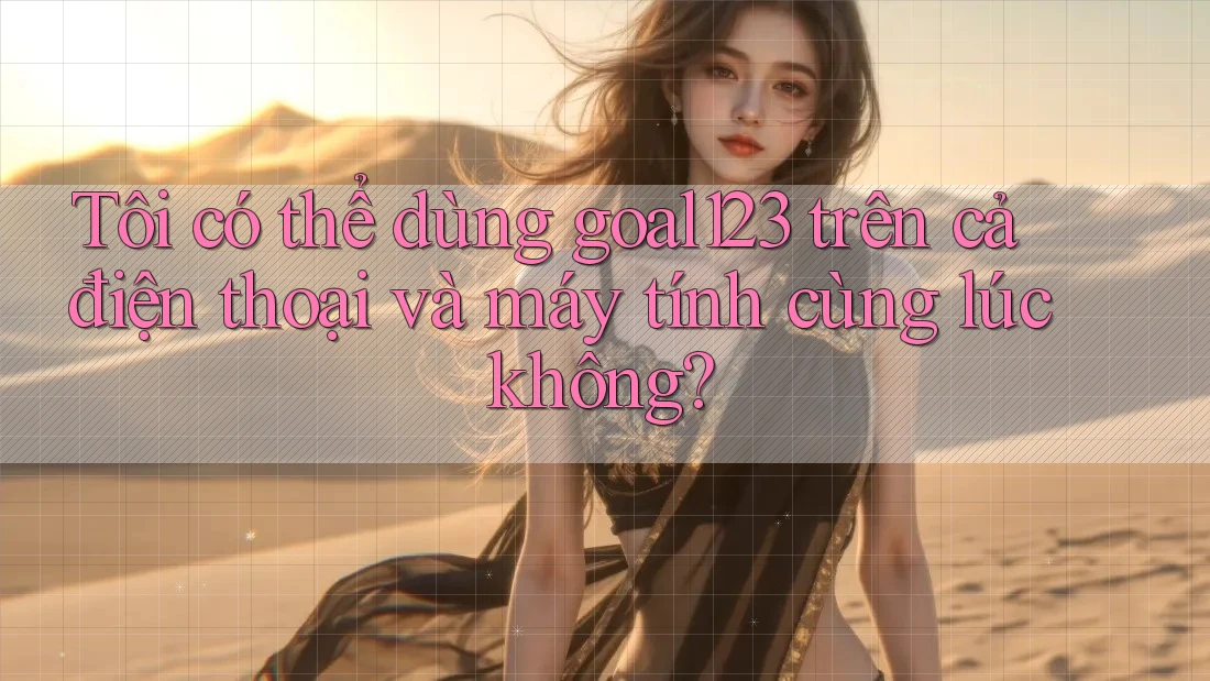 Tôi có thể dùng goal123 trên cả điện thoại và máy tính cùng lúc không?