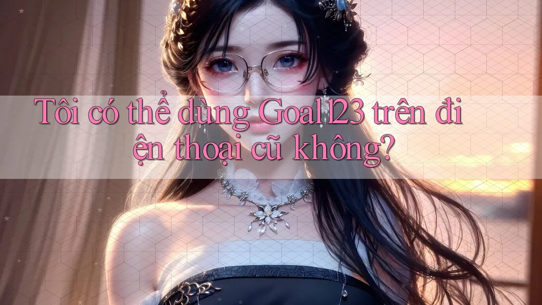 Tôi có thể dùng Goal123 trên điện thoại cũ không?