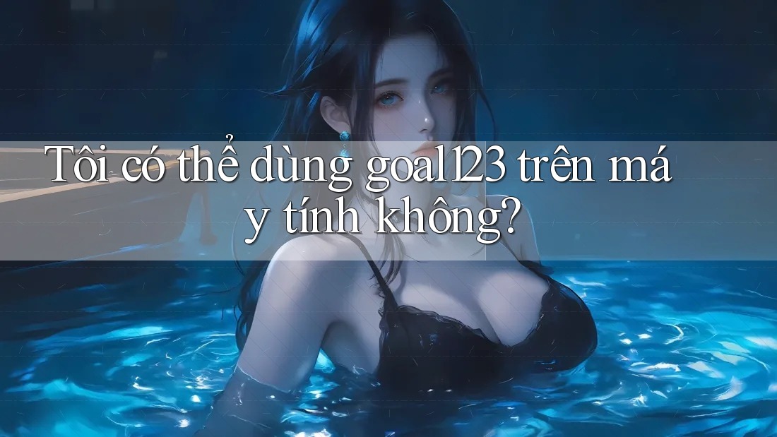 Tôi có thể dùng goal123 trên máy tính không?