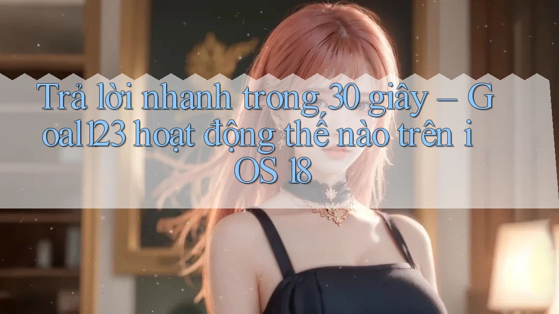 Trả lời nhanh trong 30 giây – Goal123 hoạt động thế nào trên iOS 18