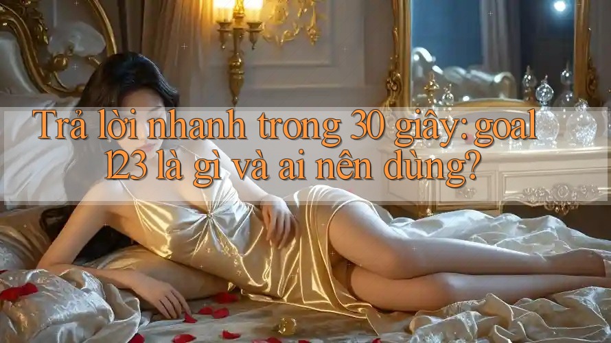 Trả lời nhanh trong 30 giây: goal123 là gì và ai nên dùng?