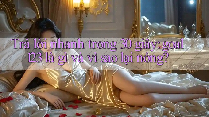 Trả lời nhanh trong 30 giây: goal123 là gì và vì sao lại nóng?