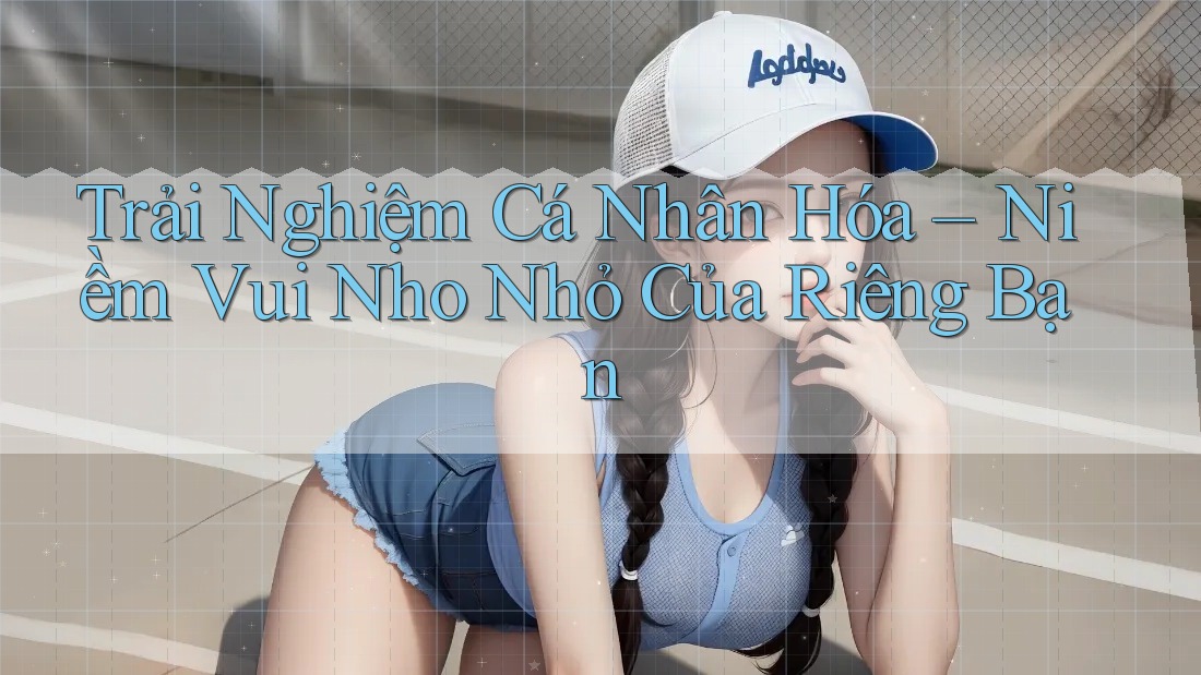 Trải Nghiệm Cá Nhân Hóa – Niềm Vui Nho Nhỏ Của Riêng Bạn