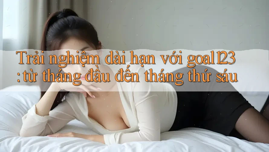 Trải nghiệm dài hạn với goal123: từ tháng đầu đến tháng thứ sáu