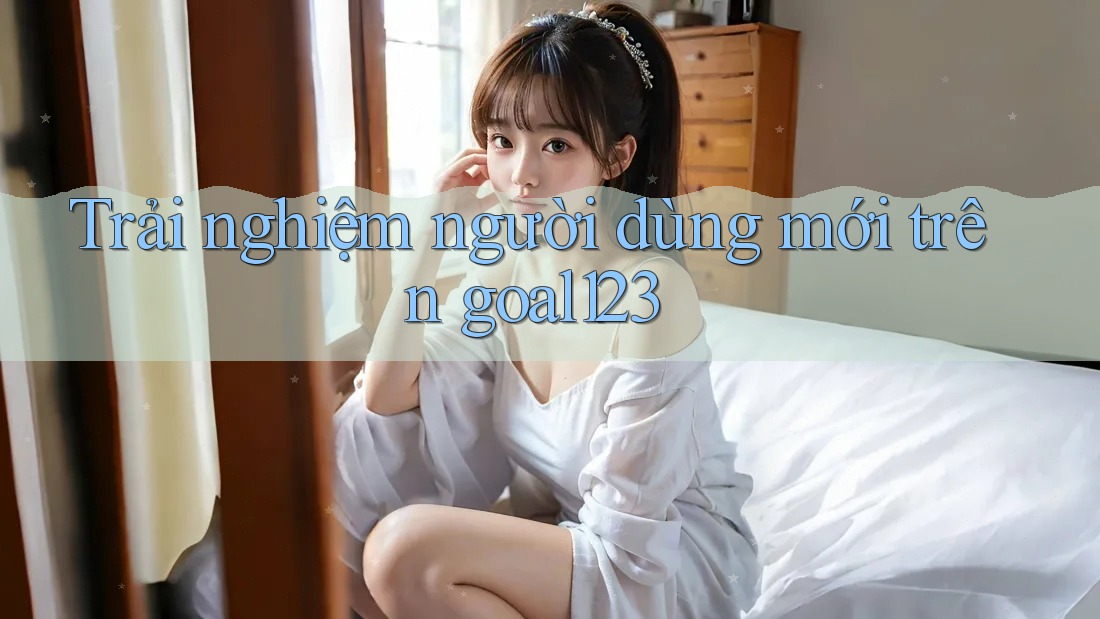 Trải nghiệm người dùng mới trên goal123