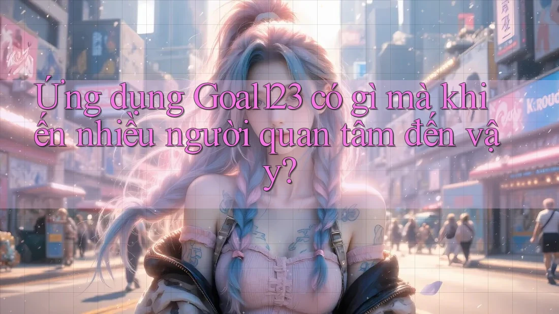 Ứng dụng Goal123 có gì mà khiến nhiều người quan tâm đến vậy?