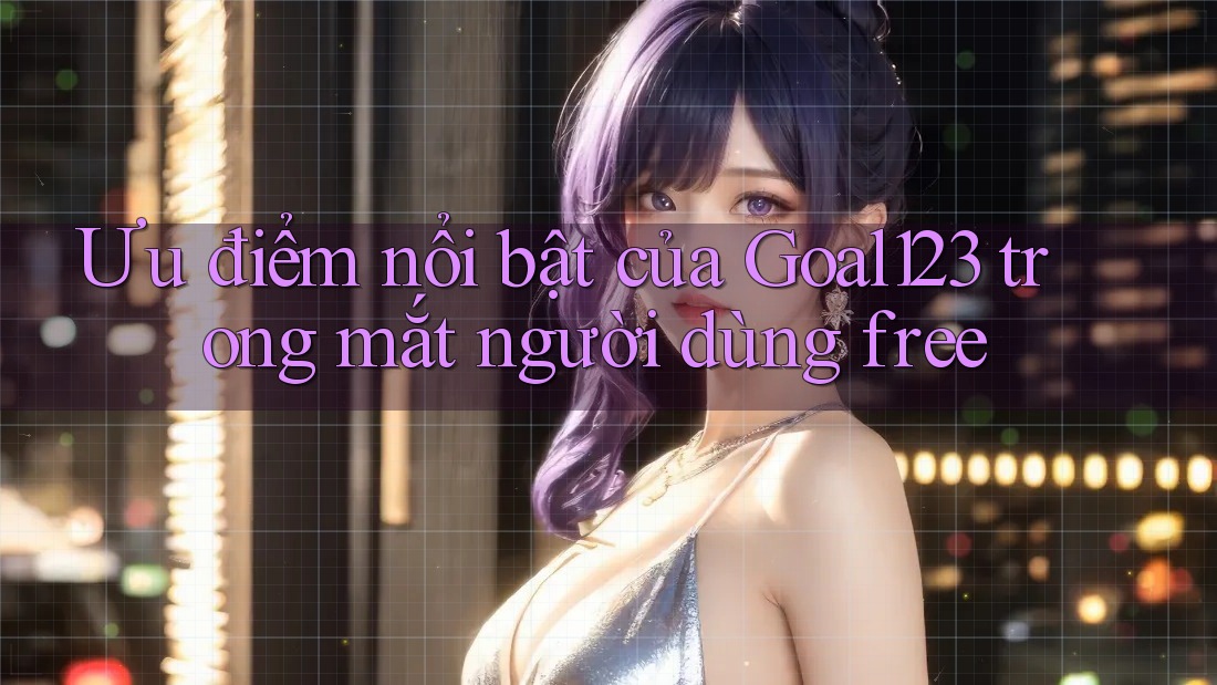 Ưu điểm nổi bật của Goal123 trong mắt người dùng free