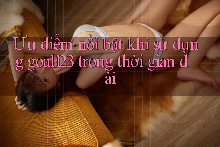 Ưu điểm nổi bật khi sử dụng goal123 trong thời gian dài