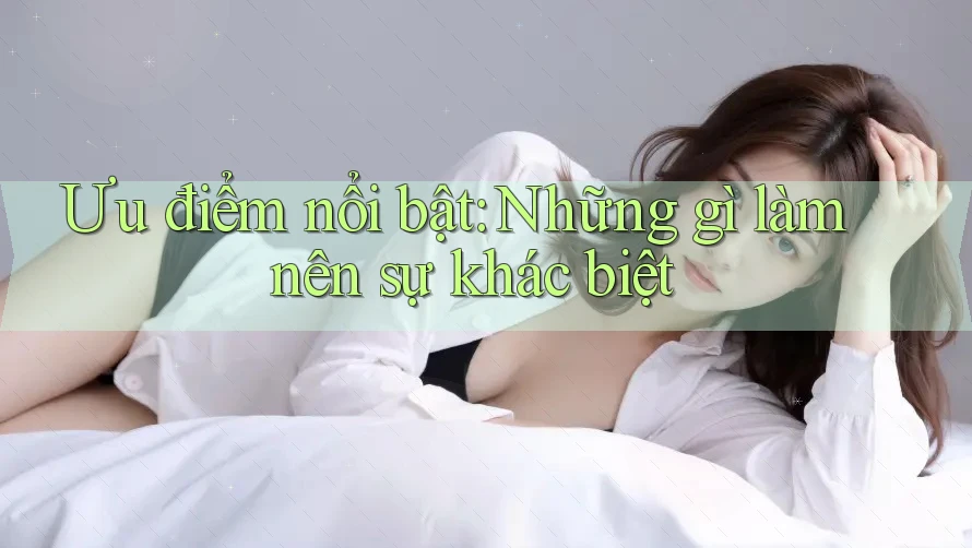 Ưu điểm nổi bật: Những gì làm nên sự khác biệt