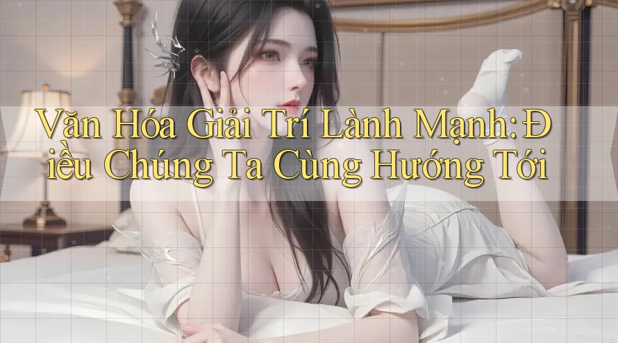 Văn Hóa Giải Trí Lành Mạnh: Điều Chúng Ta Cùng Hướng Tới