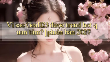 Vì sao Goal123 được trend hot quan tâm phiên bản 2027