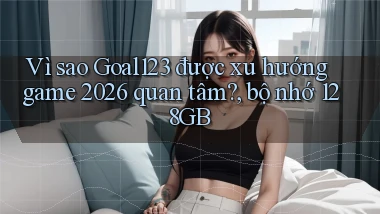 Vì sao Goal123 được xu hướng game 2026 quan tâm, bộ nhớ 128GB