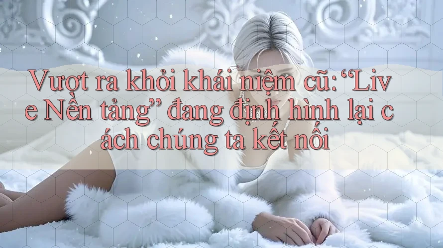 Vượt ra khỏi khái niệm cũ: “Live Nền tảng” đang định hình lại cách chúng ta kết nối