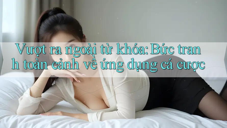 Vượt ra ngoài từ khóa: Bức tranh toàn cảnh về ứng dụng cá cược
